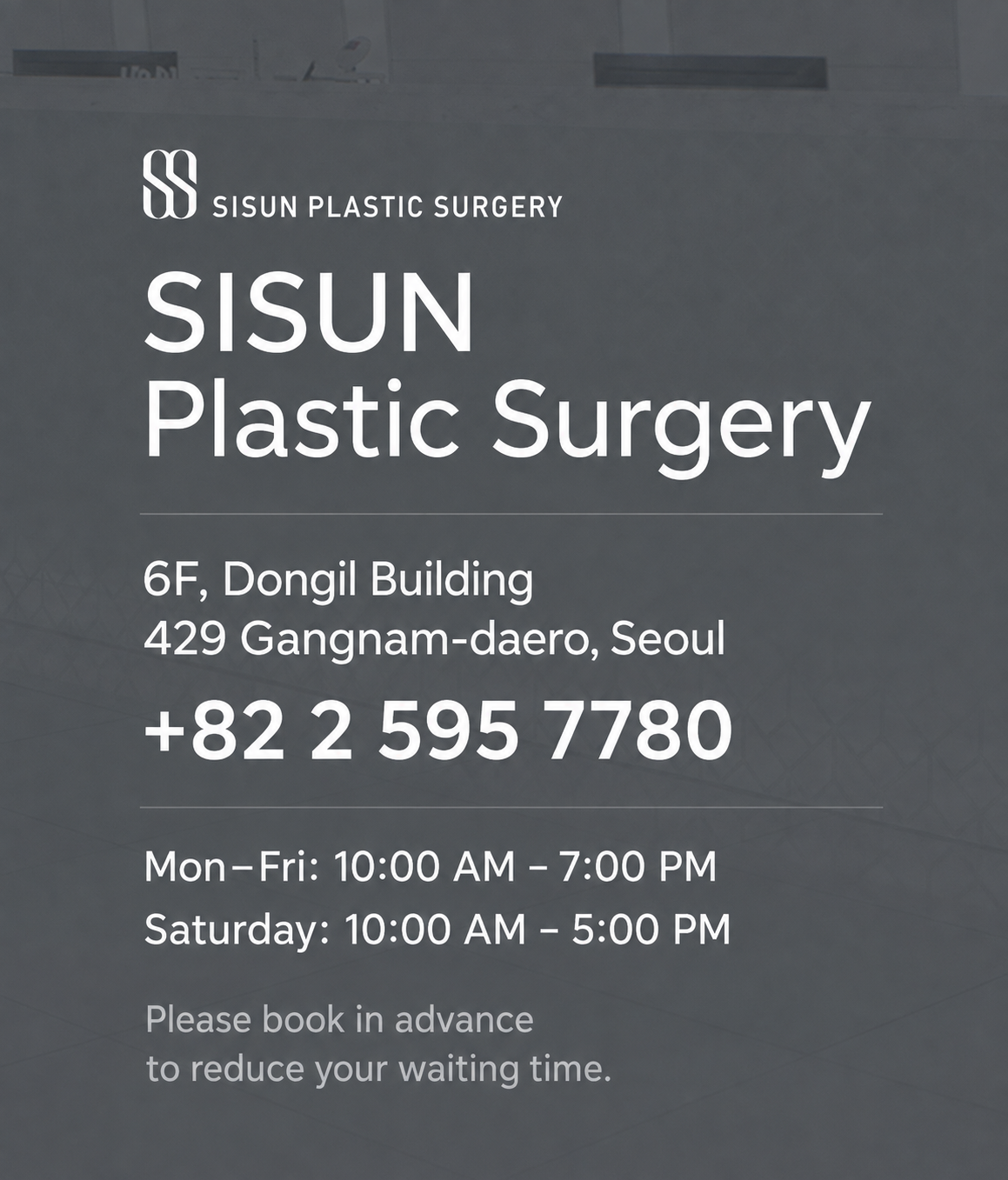 SISUN Plastic Surgery. 6F, Dongil Building, 429 Gangnam-daero, Seoul. Phone +82 2 595 7780. Monday–Friday 10 AM–7 PM; Saturday 10 AM–5 PM. Please book in advance to reduce your waiting time.